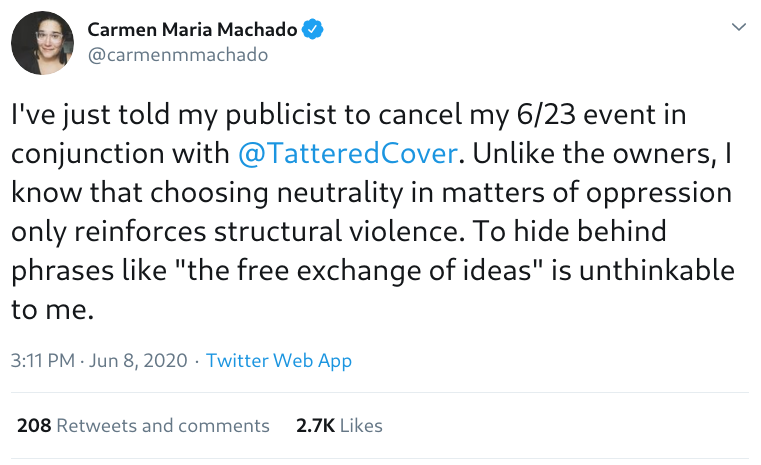 Tweet by @carmenmmachado: I've just told my publicist to cancel my 6/23 event in conjunction with @TatteredCover. Unlike the owners, I know that choosing neutrality in matters of oppression only reinforces structural violence. To hide behind phrases like 'the free exchange of ideas' is unthinkable to me.