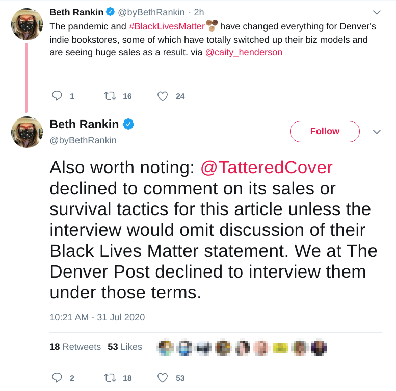 Two tweets by @byBethRankin: (1) The pandemic and #BlackLivesMatter have changed everything for Denver's indie bookstores, some of which have totally switched up their biz models and are seeing huge sales as a result. via @caity_henderson (2) Also worth noting: @TatteredCover  declined to comment on its sales or survival tactics for this article unless the interview would omit discussion of their Black Lives Matter statement. We at The Denver Post declined to interview them under those terms.